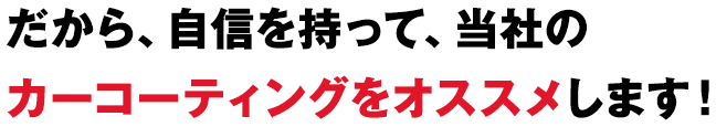 だから、自信を持って、当社のカーコーティングをオススメします！