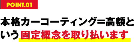 POINT.01 本格カーコーティング=高額という固定概念を取り払います